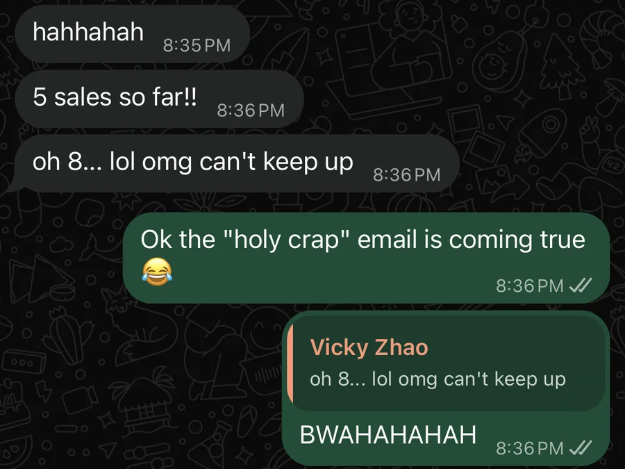 WhatsApp from Vicky Zhao during a launch: 5 sales so far, then 8, can not keep up. Day 1 of yet another launch.